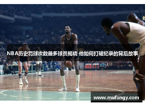 NBA历史罚球次数最多球员揭晓 他如何打破纪录的背后故事